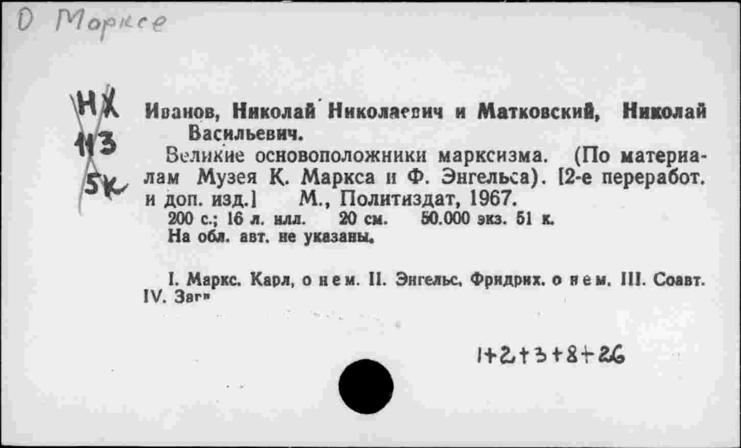 ﻿0 Mop/te?
Иванов, Николай Николаевич и Матковский, Николай Васильевич.
Великие основоположники марксизма. (По материалам Музея К. Маркса и Ф. Энгельса). [2-е переработ. и доп. изд.1 М., Политиздат, 1967.
200 с.; 16 л. илл. 20 см. 80.000 экз. 51 к.
На обл. авт. не указаны.
I. Маркс. Карл, о нем. II. Энгельс. Фридрих, о нем. III. Соавт. IV. Загп
1+2Л 5